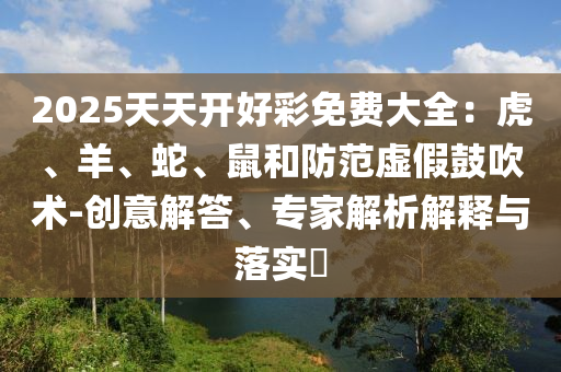 2025天天開(kāi)好彩免費(fèi)大全：虎、羊、蛇、鼠和防范虛假鼓吹術(shù)-創(chuàng)意解答、專(zhuān)家解析解釋與落實(shí)?
