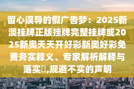 留心誤導(dǎo)的假?gòu)V告夢(mèng)：2025新澳掛牌正版掛牌完整掛牌或2025新奧天天開(kāi)好彩新奧好彩免費(fèi)務(wù)實(shí)釋義、專(zhuān)家解析解釋與落實(shí)?,規(guī)避不實(shí)的聲明
