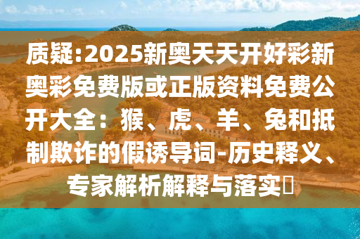 質(zhì)疑:2025新奧天天開(kāi)好彩新奧彩免費(fèi)版或正版資料免費(fèi)公開(kāi)大全：猴、虎、羊、兔和抵制欺詐的假誘導(dǎo)詞-歷史釋義、專(zhuān)家解析解釋與落實(shí)?