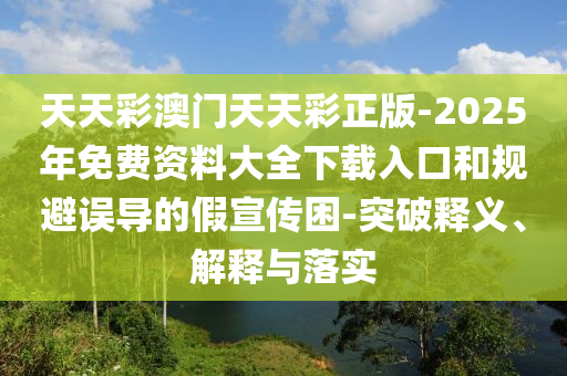 天天彩澳門(mén)天天彩正版-2025年免費(fèi)資料大全下載入口和規(guī)避誤導(dǎo)的假宣傳困-突破釋義、解釋與落實(shí)