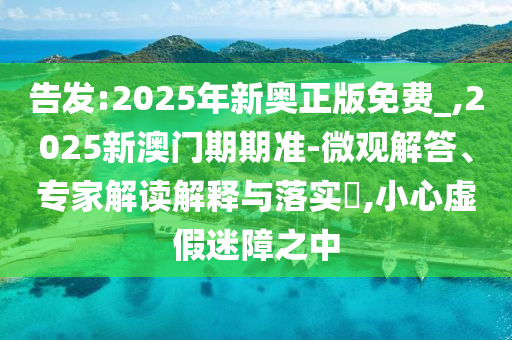 告發(fā):2025年新奧正版免費(fèi)_,2025新澳門(mén)期期準(zhǔn)-微觀(guān)解答、專(zhuān)家解讀解釋與落實(shí)?,小心虛假迷障之中