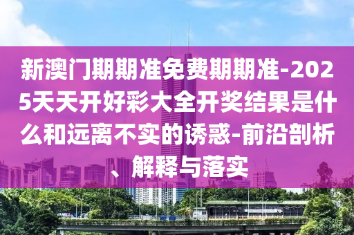 新澳門(mén)期期準(zhǔn)免費(fèi)期期準(zhǔn)-2025天天開(kāi)好彩大全開(kāi)獎(jiǎng)結(jié)果是什么和遠(yuǎn)離不實(shí)的誘惑-前沿剖析、解釋與落實(shí)